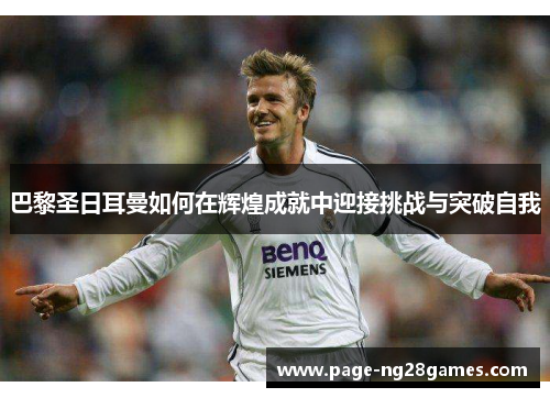 巴黎圣日耳曼如何在辉煌成就中迎接挑战与突破自我