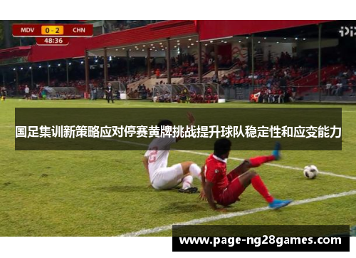 国足集训新策略应对停赛黄牌挑战提升球队稳定性和应变能力