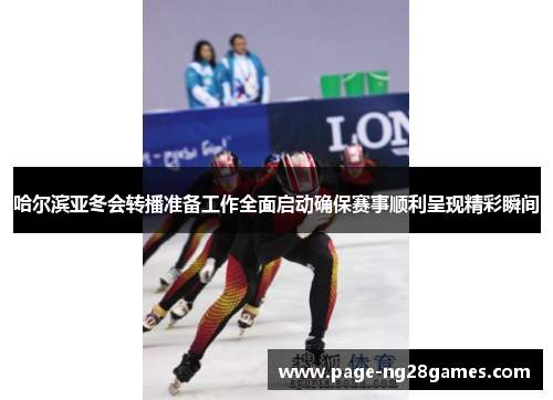 哈尔滨亚冬会转播准备工作全面启动确保赛事顺利呈现精彩瞬间