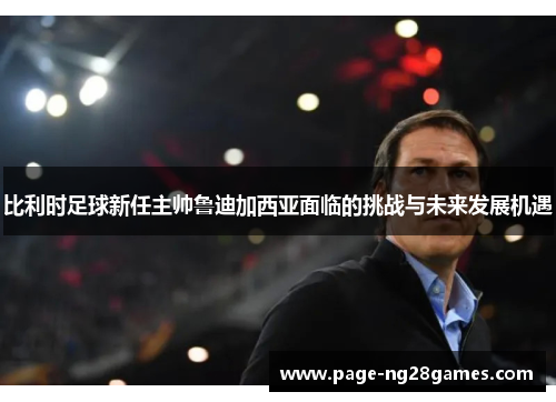 比利时足球新任主帅鲁迪加西亚面临的挑战与未来发展机遇