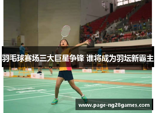 羽毛球赛场三大巨星争锋 谁将成为羽坛新霸主