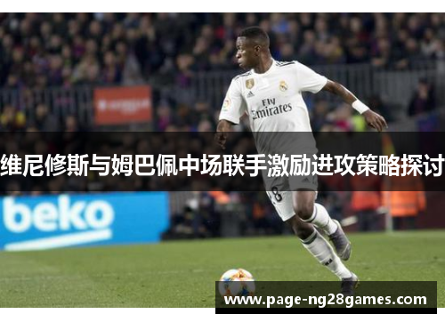 维尼修斯与姆巴佩中场联手激励进攻策略探讨