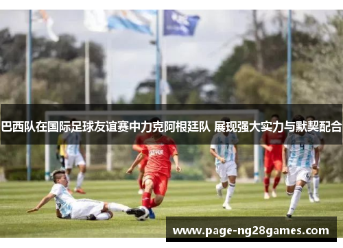 巴西队在国际足球友谊赛中力克阿根廷队 展现强大实力与默契配合