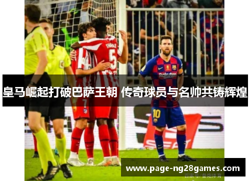皇马崛起打破巴萨王朝 传奇球员与名帅共铸辉煌