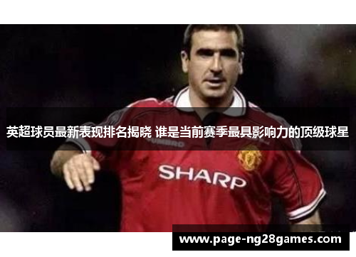 英超球员最新表现排名揭晓 谁是当前赛季最具影响力的顶级球星